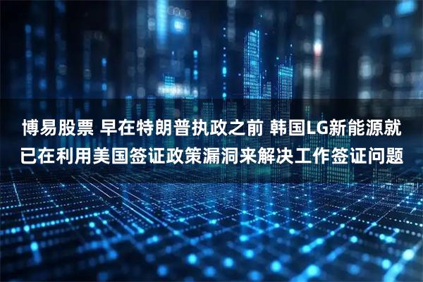博易股票 早在特朗普执政之前 韩国LG新能源就已在利用美国签证政策漏洞来解决工作签证问题