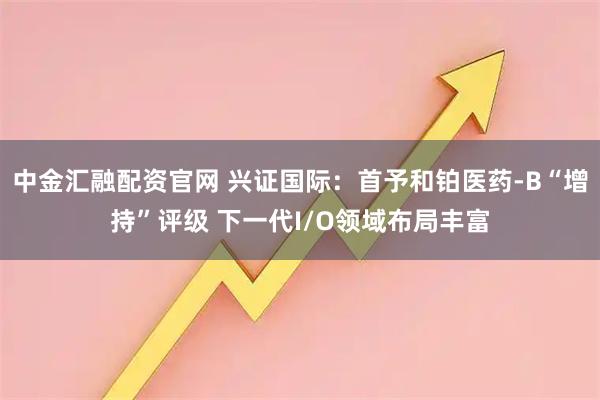 中金汇融配资官网 兴证国际：首予和铂医药-B“增持”评级 下一代I/O领域布局丰富