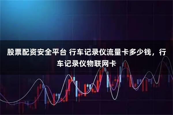 股票配资安全平台 行车记录仪流量卡多少钱，行车记录仪物联网卡