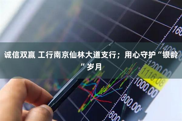 诚信双赢 工行南京仙林大道支行；用心守护“银龄”岁月