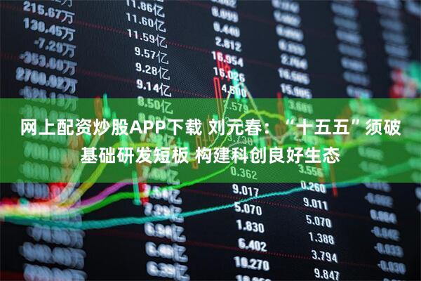 网上配资炒股APP下载 刘元春：“十五五”须破基础研发短板 构建科创良好生态