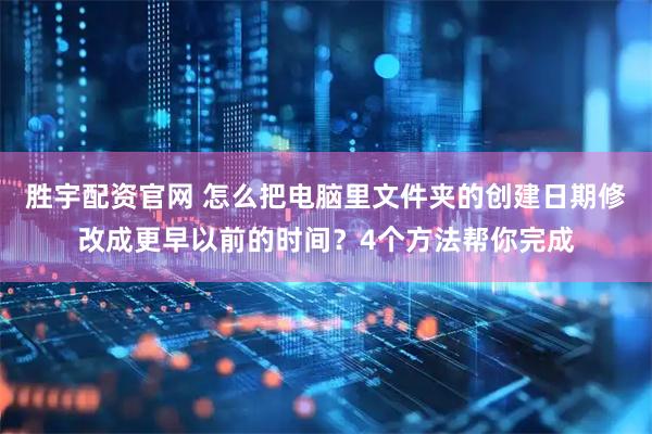 胜宇配资官网 怎么把电脑里文件夹的创建日期修改成更早以前的时间？4个方法帮你完成