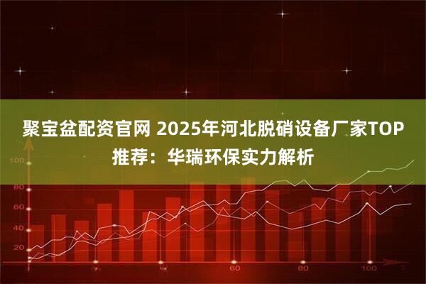 聚宝盆配资官网 2025年河北脱硝设备厂家TOP推荐:华瑞环保实力解析